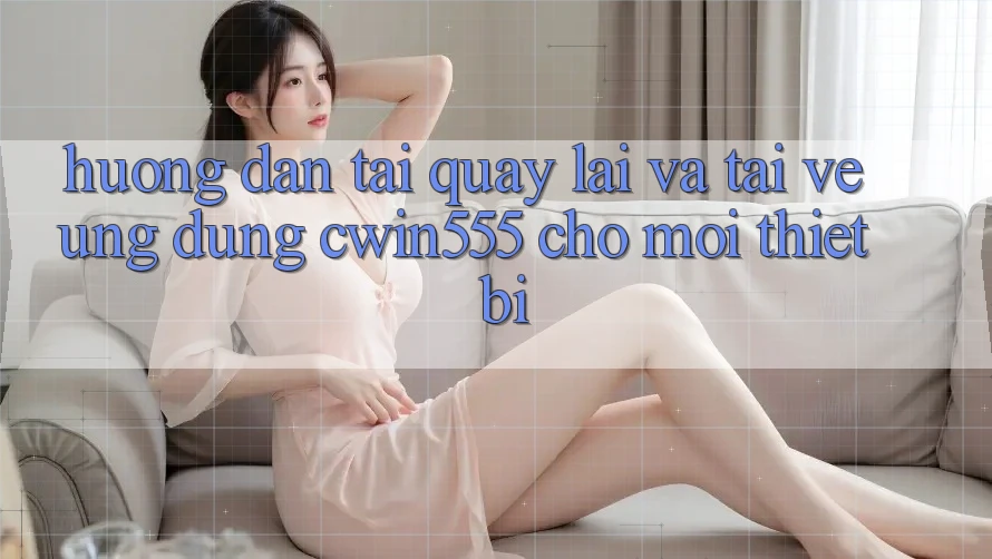 Hướng Dẫn Tải quay lại Và Tải về Ứng dụng cwin555 Cho Mọi Thiết Bị