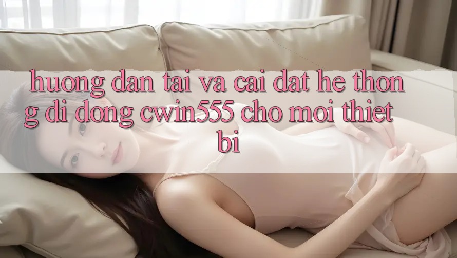 Hướng Dẫn Tải Và Cài Đặt Hệ thống di động cwin555 Cho Mọi Thiết Bị