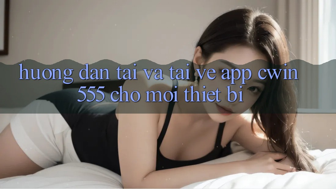 Hướng Dẫn Tải Và Tải về App cwin555 Cho Mọi Thiết Bị
