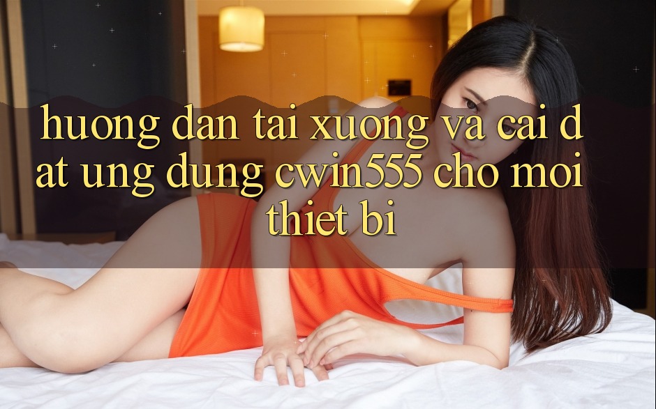Hướng Dẫn Tải xuống Và Cài Đặt Ứng dụng cwin555 Cho Mọi Thiết Bị Hướng Dẫn Tải xuống Và Cài Đặt Ứng dụng cwin555 Cho Mọi Thiết Bị