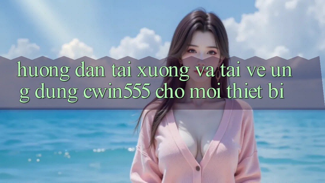 Hướng Dẫn Tải xuống Và Tải về Ứng dụng cwin555 Cho Mọi Thiết Bị