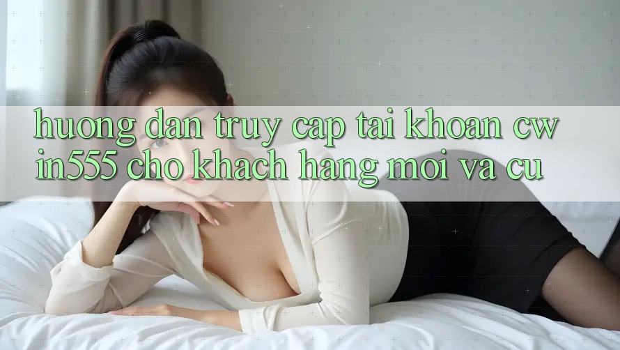 Hướng Dẫn Truy cập tài khoản cwin555 Cho Khách hàng Mới Và Cũ