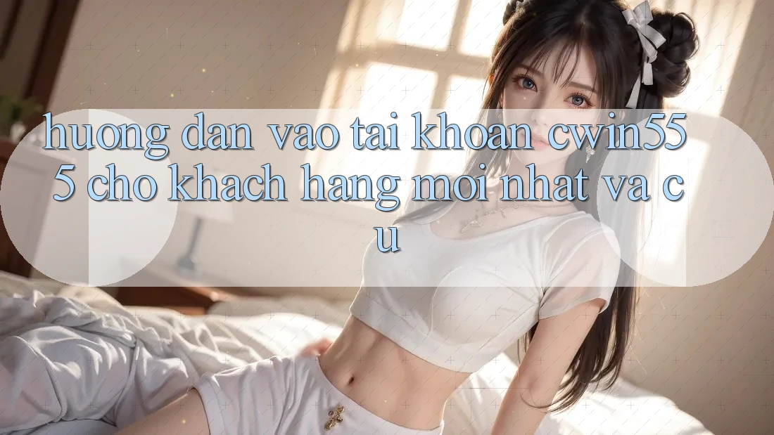 Hướng Dẫn Vào tài khoản cwin555 Cho Khách hàng Mới nhất Và Cũ