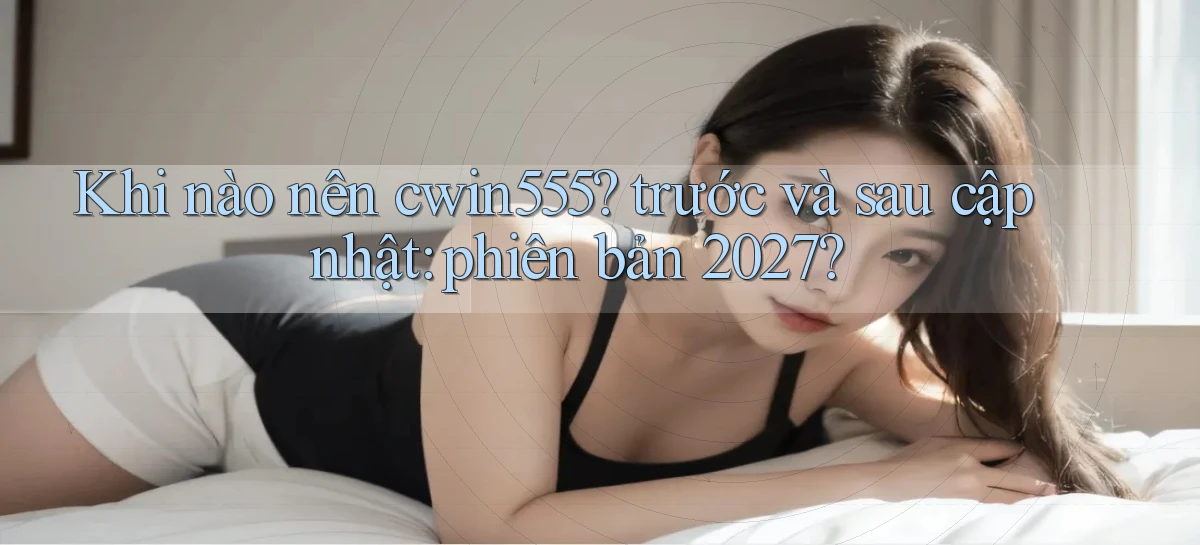 Khi nào nên cwin555 trước và sau cập nhật phiên bản 2027