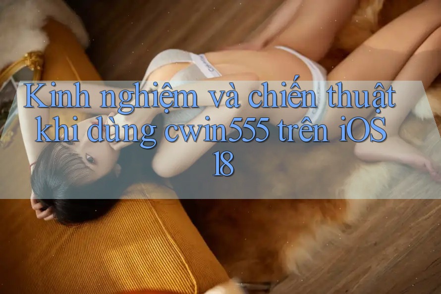 Kinh nghiệm và chiến thuật khi dùng cwin555 trên iOS 18