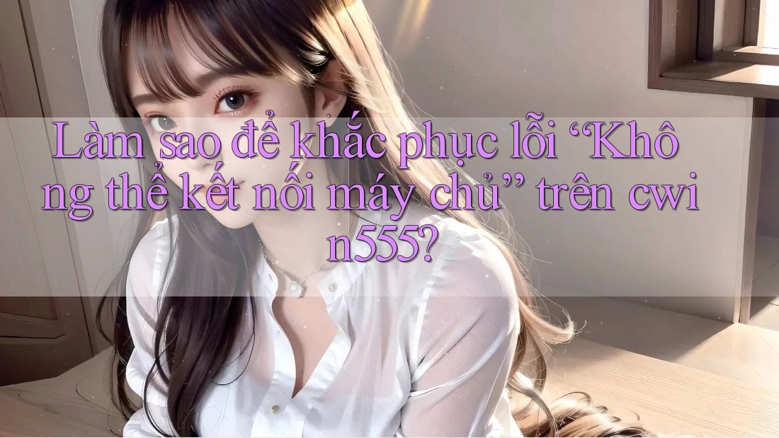 Làm sao để khắc phục lỗi “Không thể kết nối máy chủ” trên cwin555?