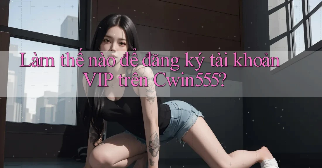 Làm thế nào để đăng ký tài khoản VIP trên Cwin555?