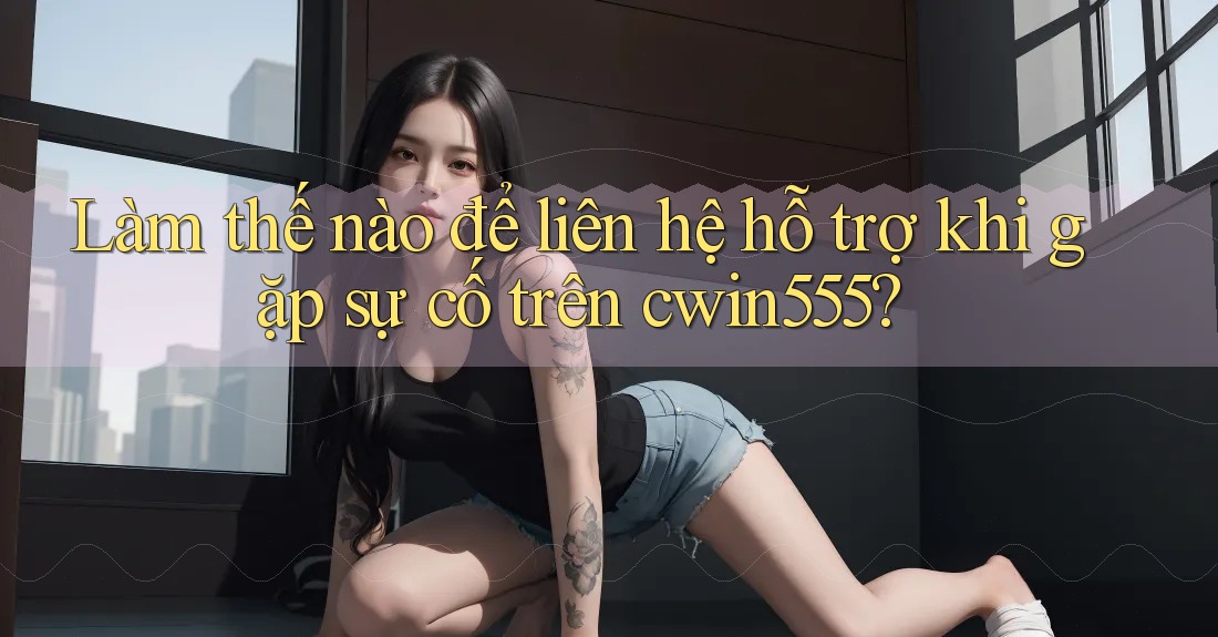 Làm thế nào để liên hệ hỗ trợ khi gặp sự cố trên cwin555?