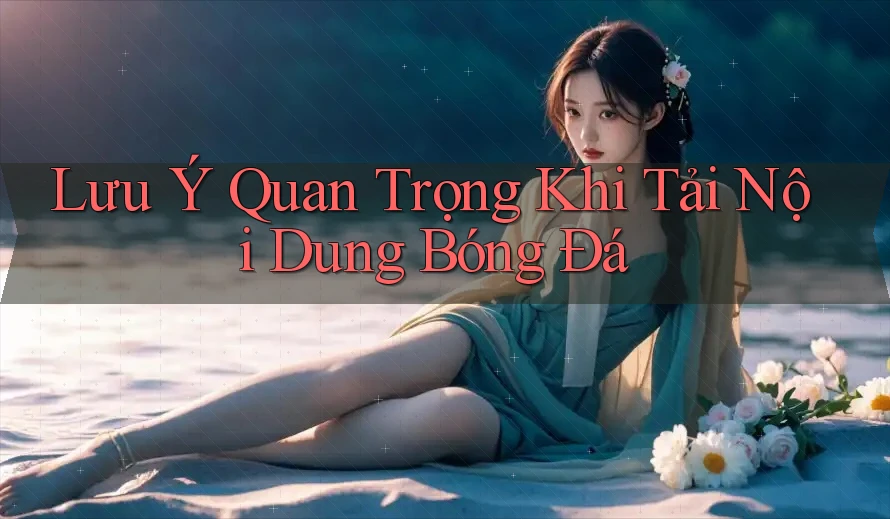Lưu Ý Quan Trọng Khi Tải Nội Dung Bóng Đá