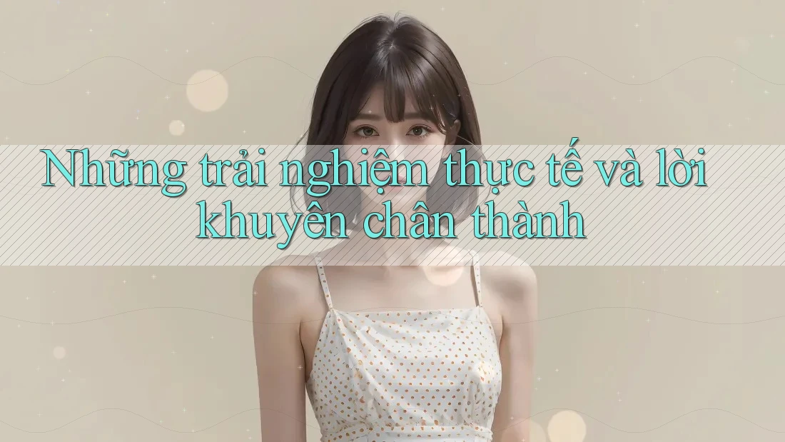 Những Trải Nghiệm Thực Tế Và Lời Khuyên Chân Thành Những Trải Nghiệm Thực Tế Và Lời Khuyên Chân Thành