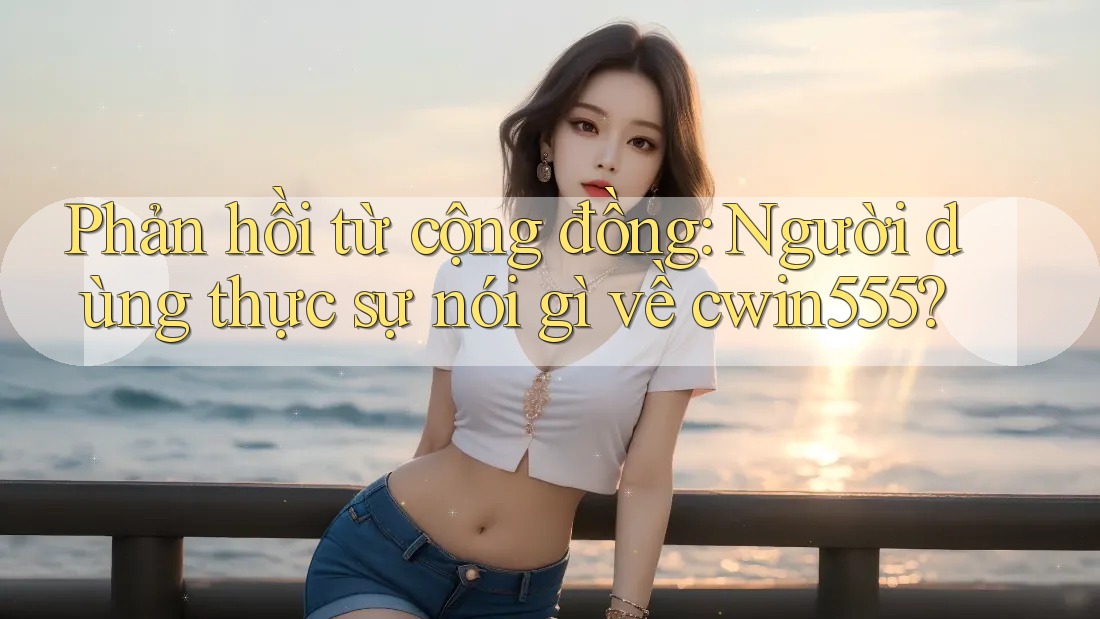 Phản hồi từ cộng đồng: Người dùng thực sự nói gì về cwin555?