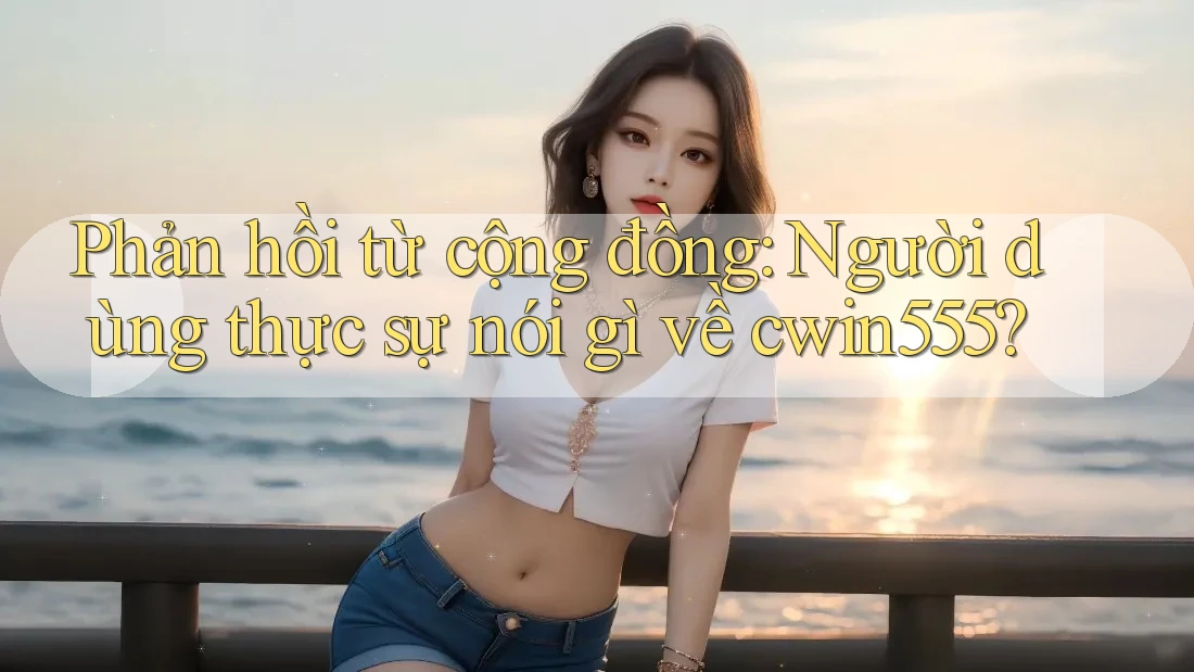 Phản hồi từ cộng đồng: Người dùng thực sự nói gì về cwin555?