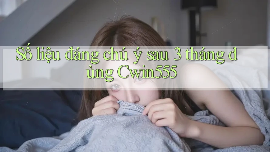 Số liệu đáng chú ý sau 3 tháng dùng Cwin555