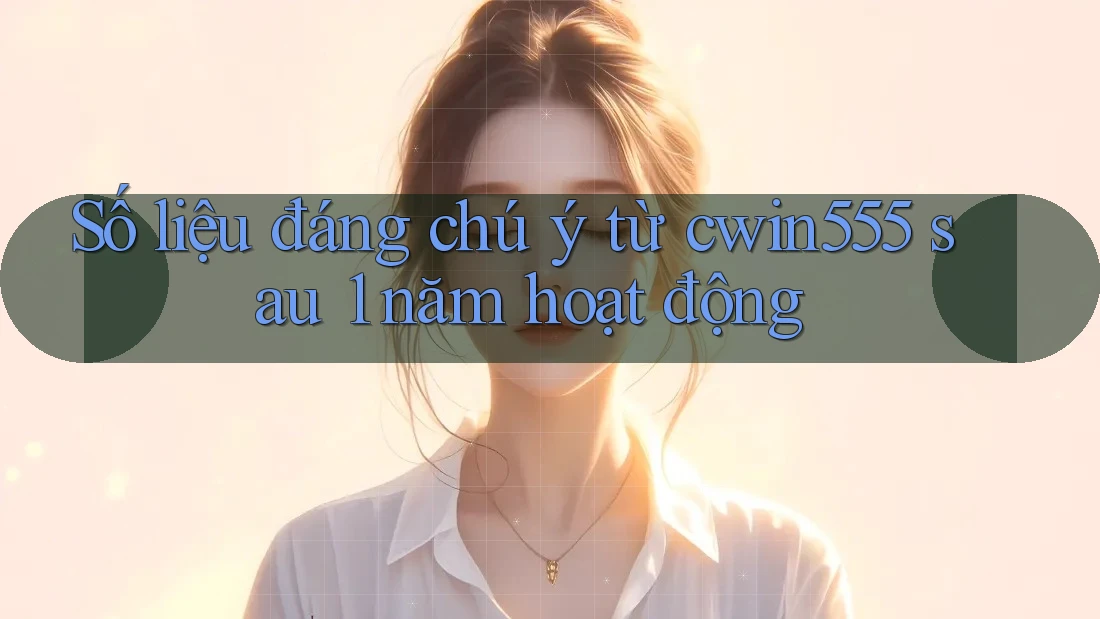 Số liệu đáng chú ý từ cwin555 sau 1 năm hoạt động