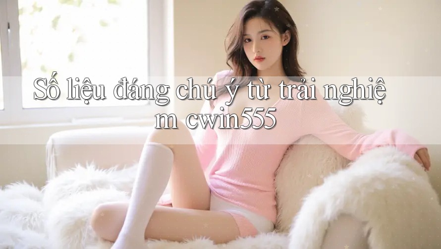 Số liệu đáng chú ý từ trải nghiệm cwin555