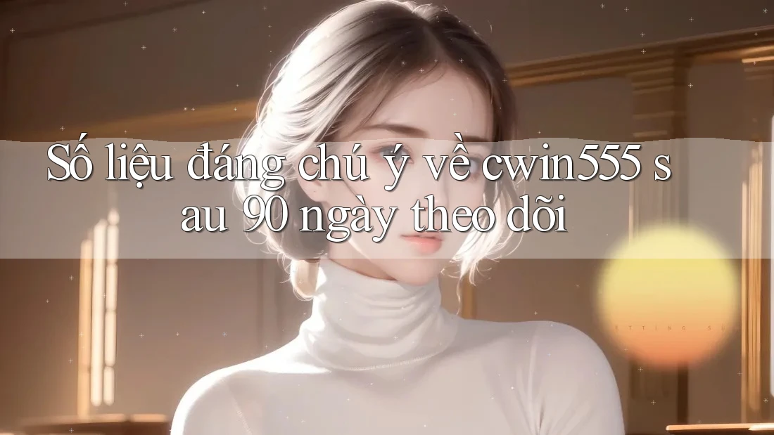 Số liệu đáng chú ý về cwin555 sau 90 ngày theo dõi