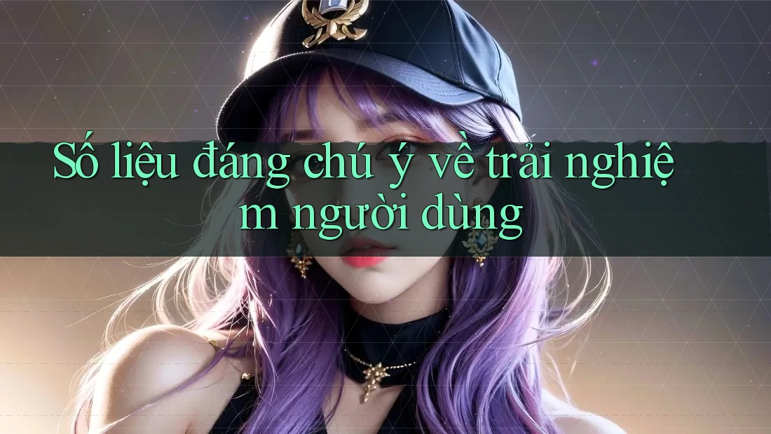 Số liệu đáng chú ý về trải nghiệm người dùng Số liệu đáng chú ý về trải nghiệm người dùng