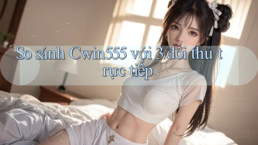 So sánh Cwin555 với 3 đối thủ trực tiếp