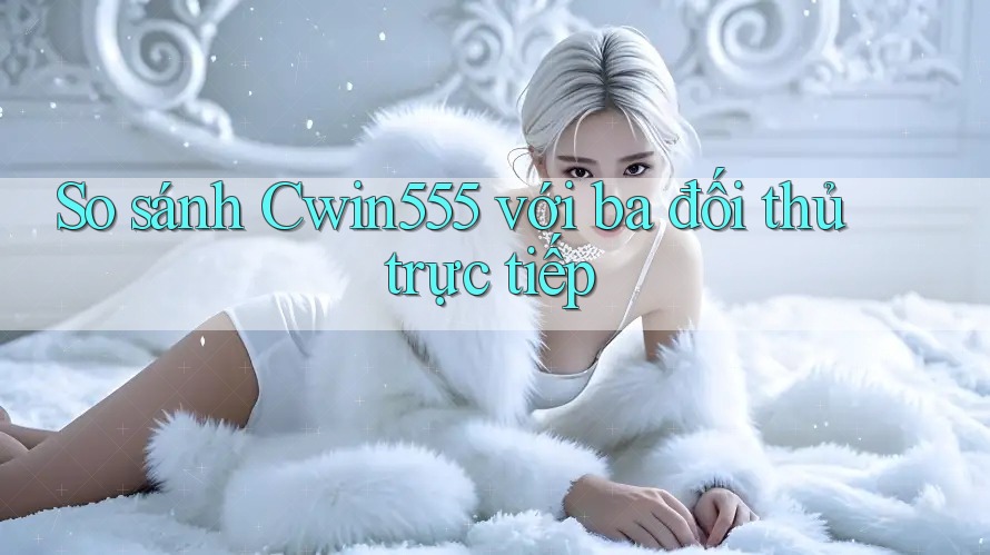 So sánh cwin555 với ba đối thủ trực tiếp
