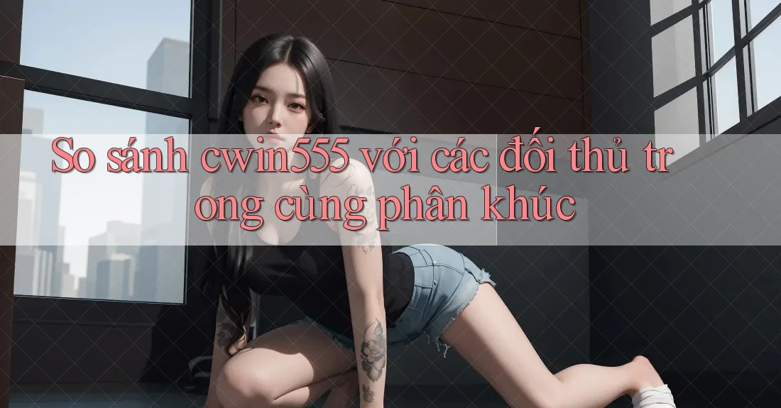 So sánh cwin555 với các đối thủ trong cùng phân khúc So sánh cwin555 với các đối thủ trong cùng phân khúc