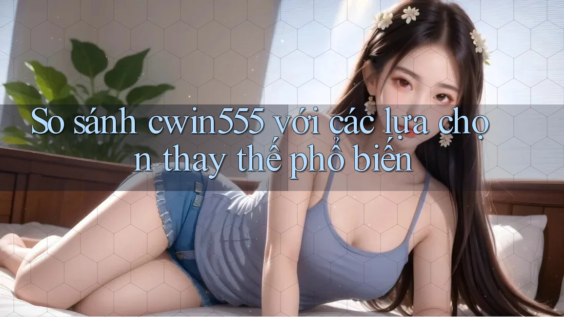 So sánh cwin555 với các lựa chọn thay thế phổ biến