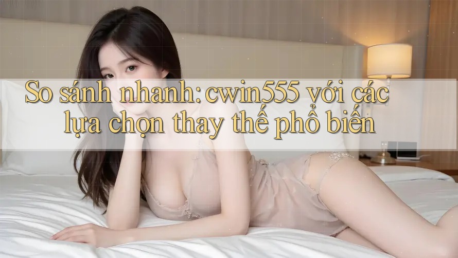 So sánh nhanh: cwin555 với các lựa chọn thay thế phổ biến