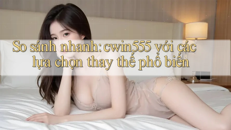 So sánh nhanh: cwin555 với các lựa chọn thay thế phổ biến