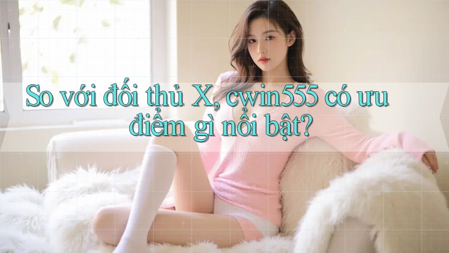 So với đối thủ X, cwin555 có ưu điểm gì nổi bật?