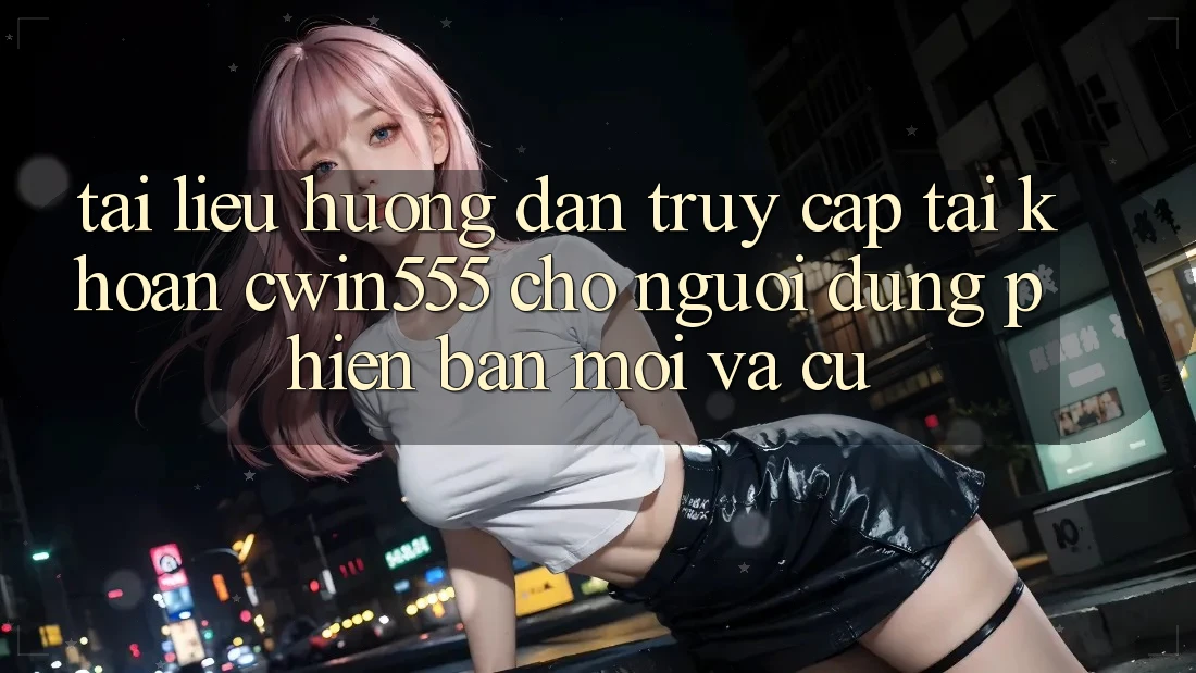 Tài liệu hướng dẫn Truy cập tài khoản cwin555 Cho Người dùng Phiên bản mới Và Cũ