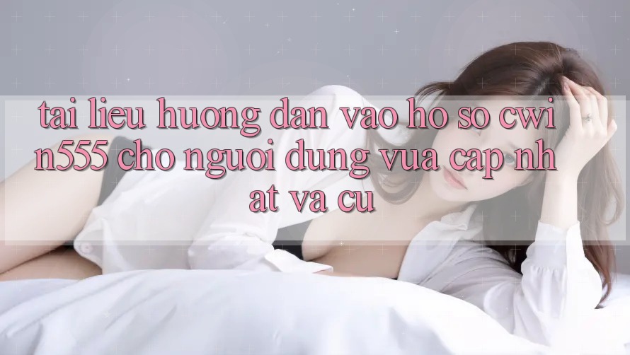 Tài liệu hướng dẫn Vào hồ sơ cwin555 Cho Người dùng Vừa cập nhật Và Cũ