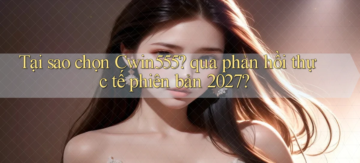 Tại sao chọn Cwin555 qua phản hồi thực tế phiên bản 2027