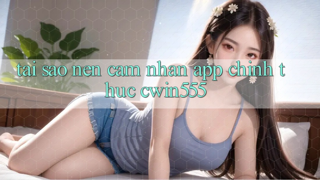 Tại Sao Nên Cảm nhận App Chính Thức cwin555?