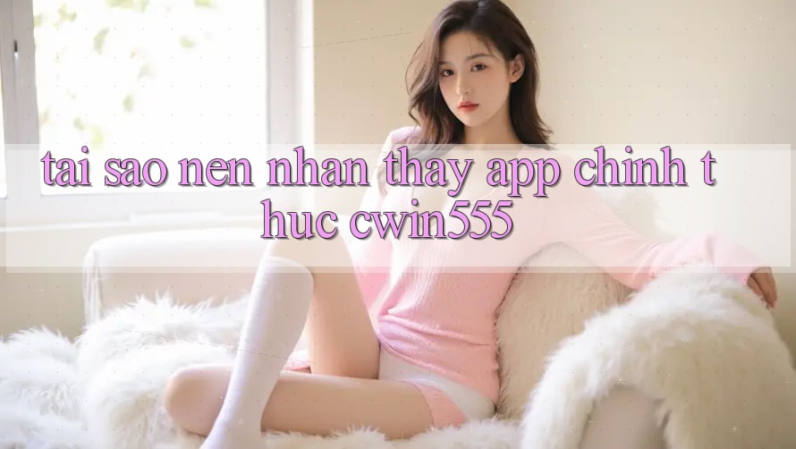Tại Sao Nên Nhận thấy App Chính Thức cwin555?