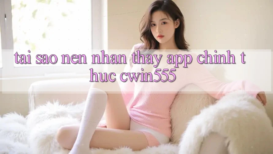 Tại Sao Nên Nhận thấy App Chính Thức cwin555?