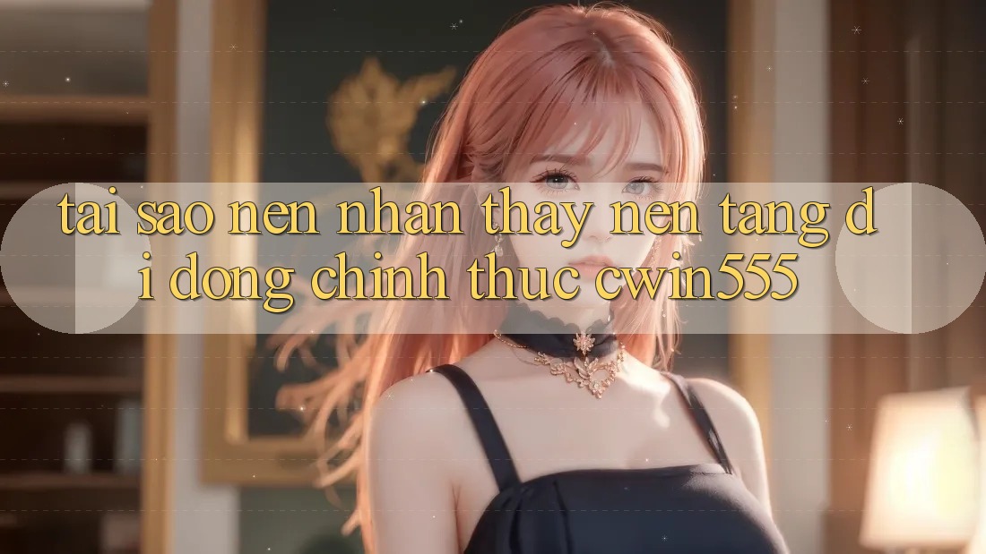 Tại Sao Nên Nhận thấy Nền tảng di động Chính Thức cwin555?