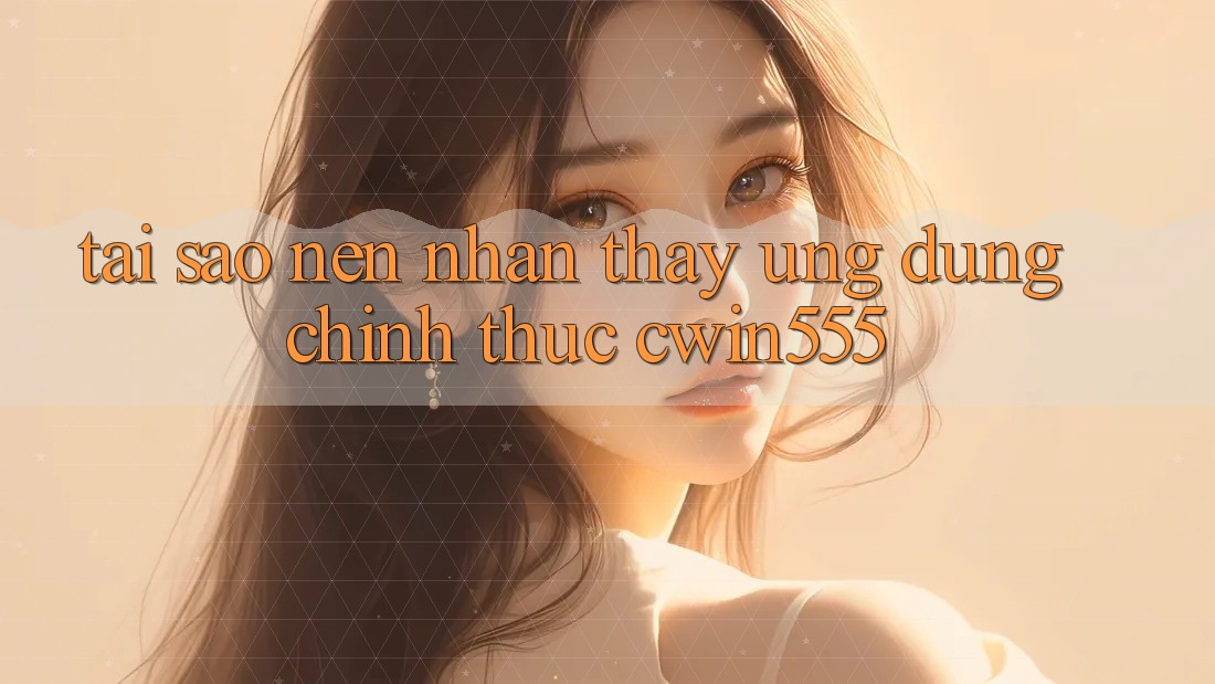 Tại Sao Nên Nhận thấy Ứng Dụng Chính Thức cwin555?