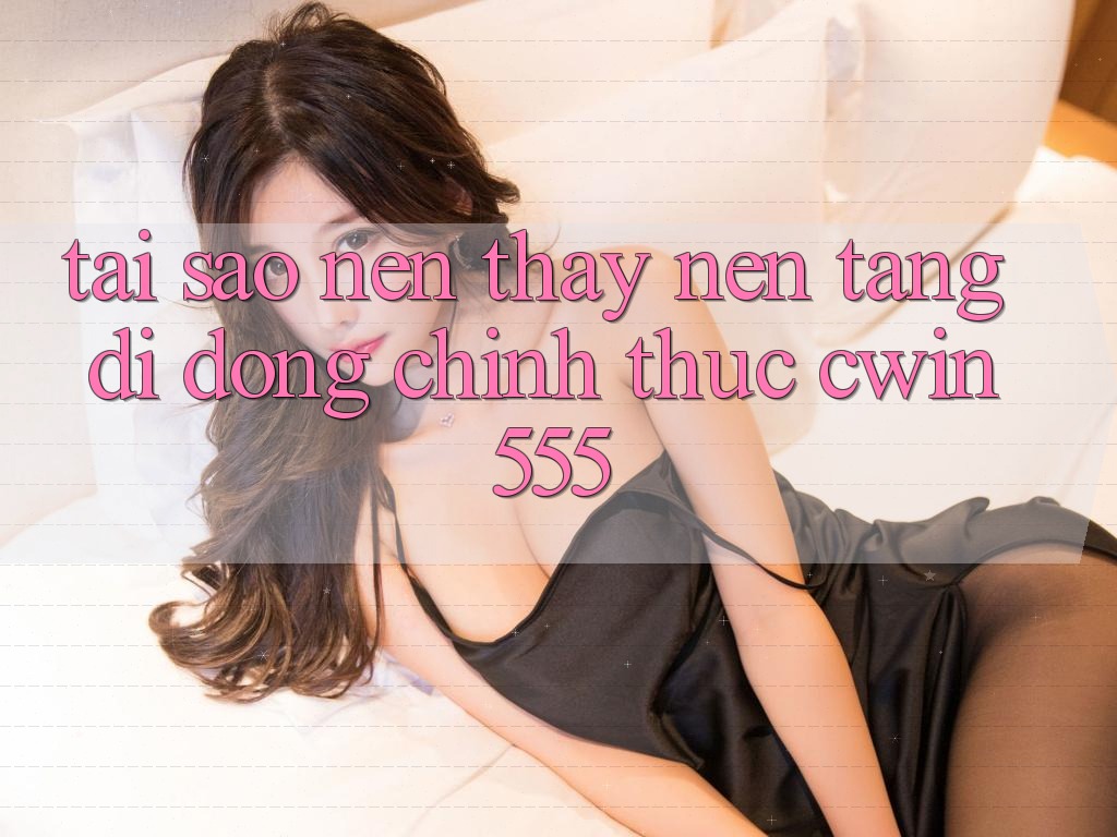 Tại Sao Nên Thấy Nền tảng di động Chính Thức cwin555?