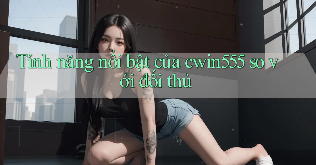 Tính năng nổi bật của cwin555 so với đối thủ