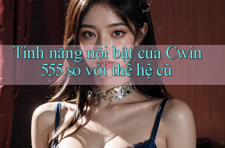 Tính năng nổi bật của Cwin555 so với thế hệ cũ Tính năng nổi bật của Cwin555 so với thế hệ cũ