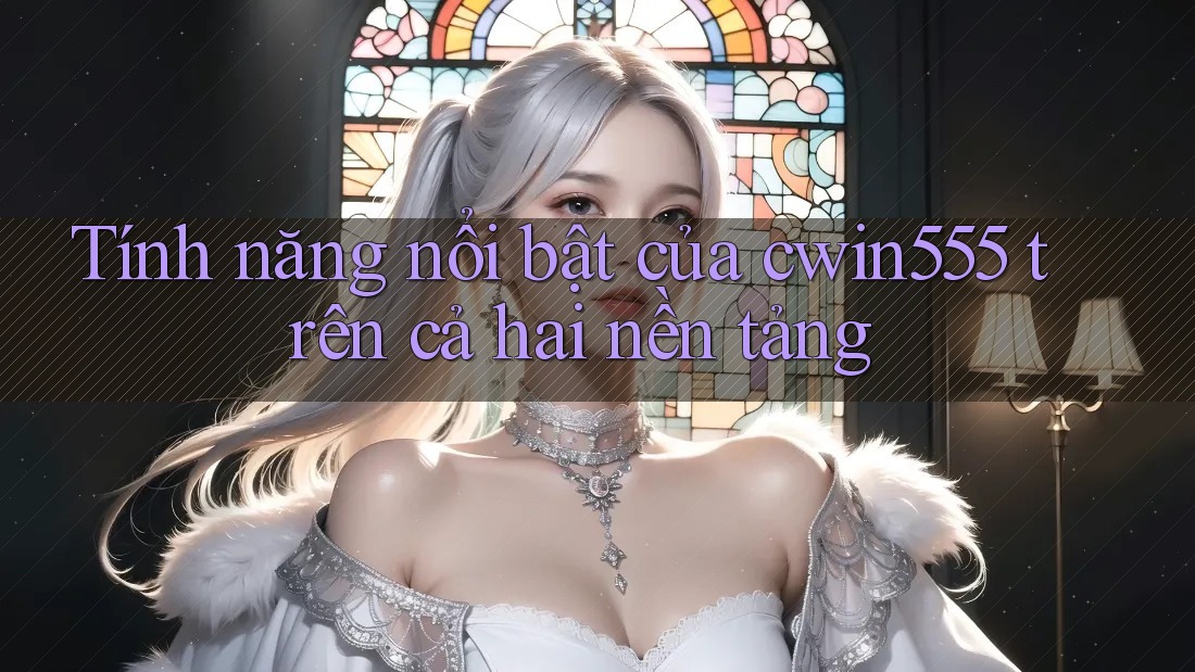 Tính năng nổi bật của cwin555 trên cả hai nền tảng