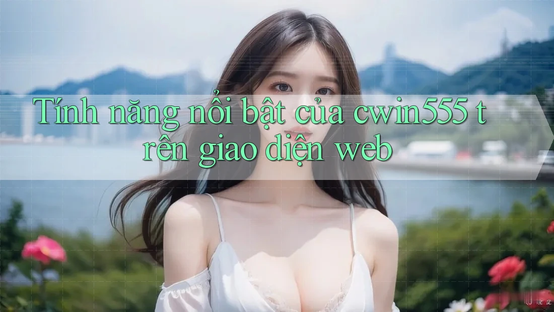 Tính năng nổi bật của cwin555 trên giao diện web