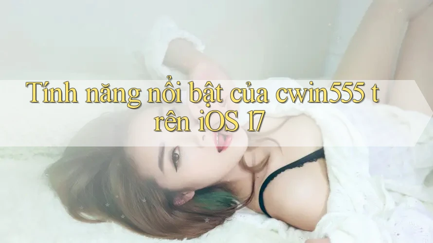 Tính năng nổi bật của cwin555 trên iOS 17