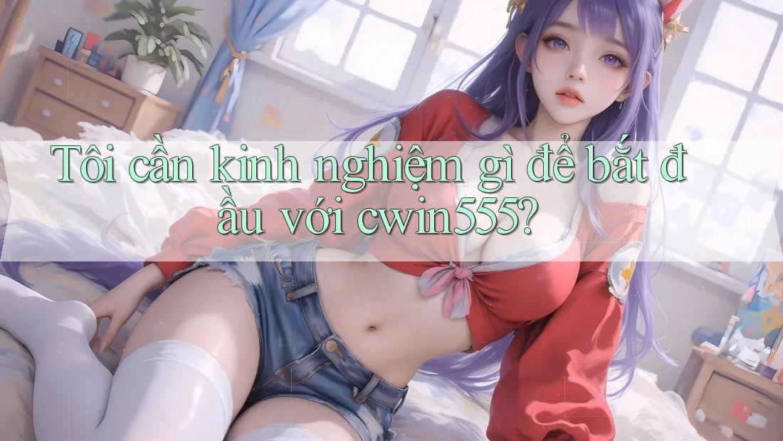 Tôi cần kinh nghiệm gì để bắt đầu với cwin555?