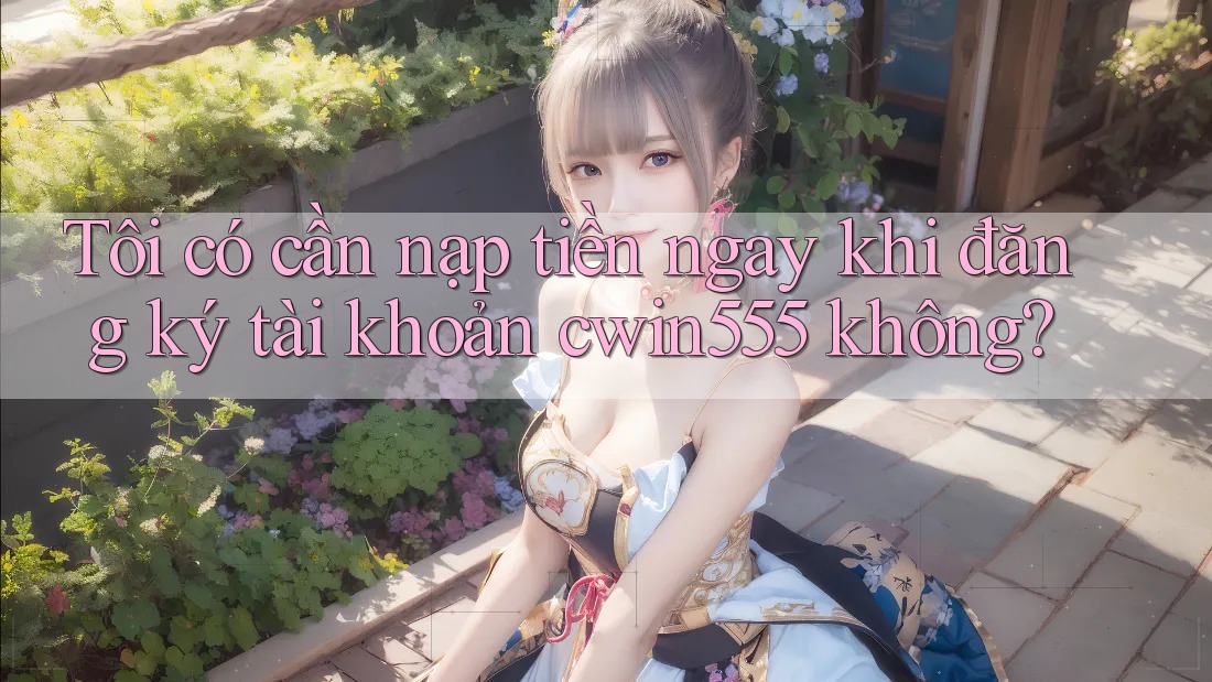 Tôi có cần nạp tiền ngay khi đăng ký tài khoản cwin555 không?