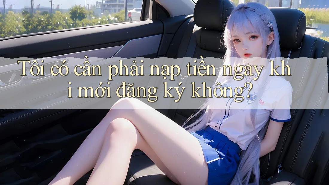 Tôi có cần phải nạp tiền ngay khi mới đăng ký không?