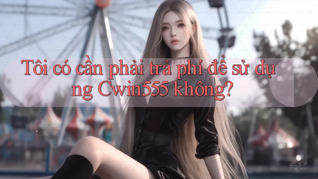Tôi có cần phải trả phí để sử dụng Cwin555 không?