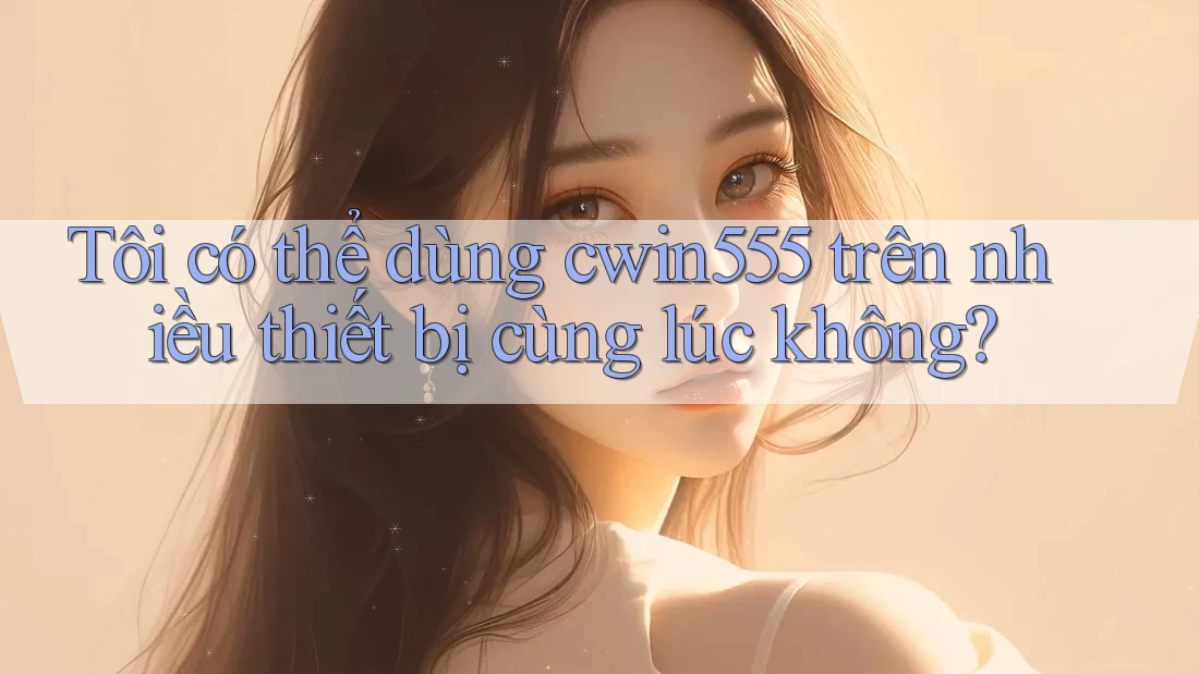 Tôi có thể dùng cwin555 trên nhiều thiết bị cùng lúc không?