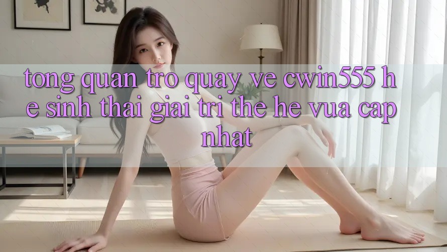 Tổng Quan Trở quay về cwin555 – Hệ Sinh Thái Giải Trí Thế Hệ Vừa cập nhật
