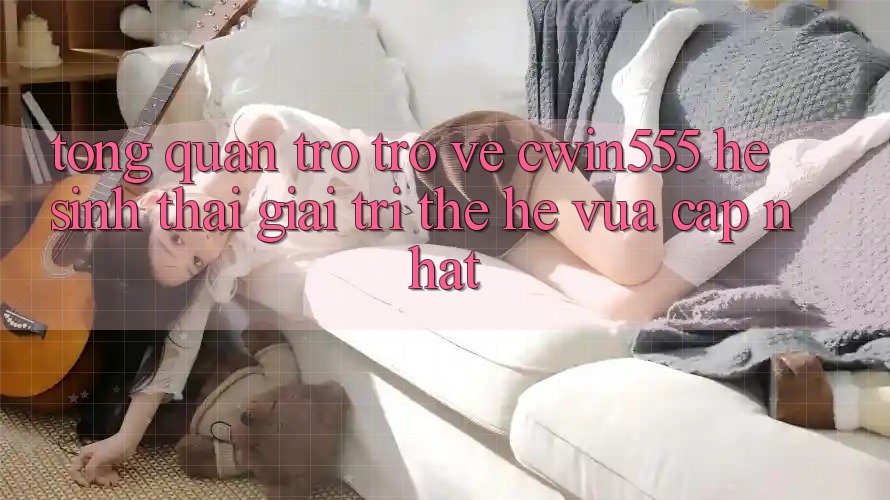Tổng Quan Trở trở về cwin555 – Hệ Sinh Thái Giải Trí Thế Hệ Vừa cập nhật