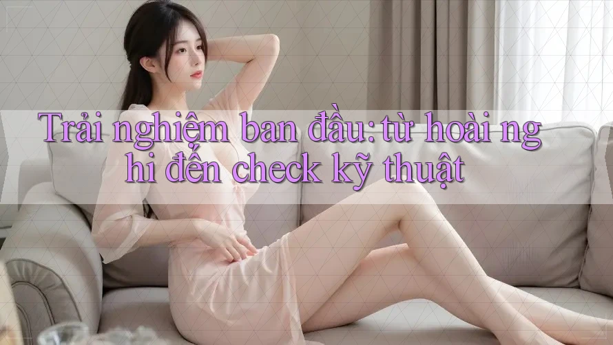 Trải nghiệm ban đầu: từ hoài nghi đến check kỹ thuật